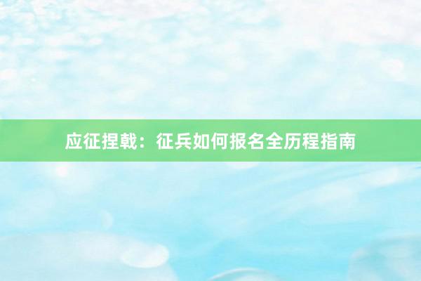 应征捏戟：征兵如何报名全历程指南