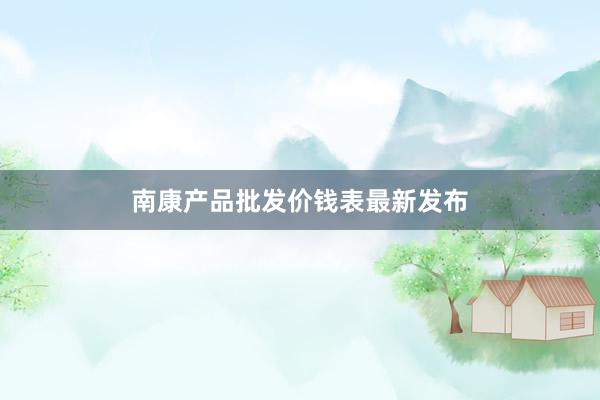 南康产品批发价钱表最新发布