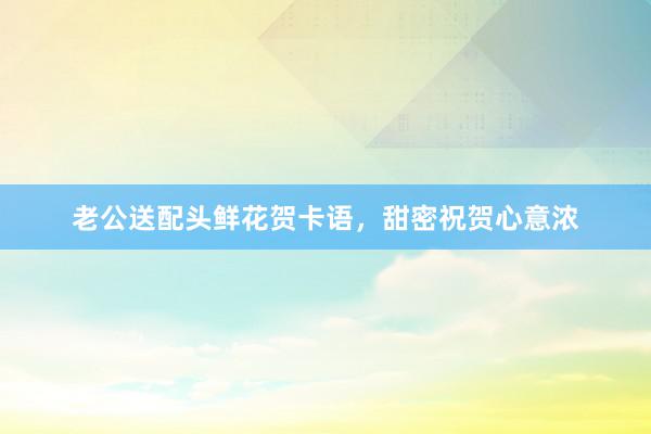 老公送配头鲜花贺卡语，甜密祝贺心意浓
