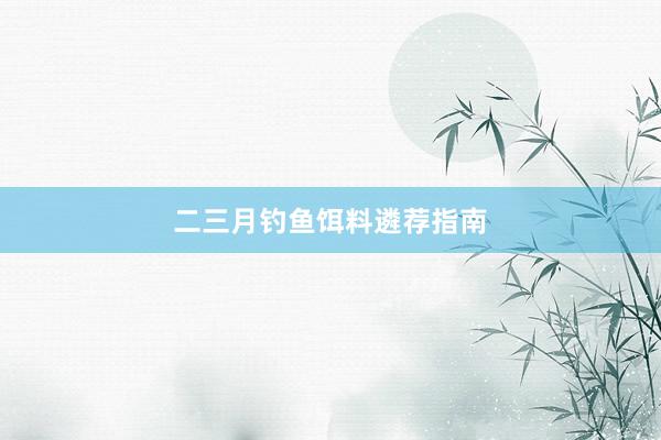 二三月钓鱼饵料遴荐指南